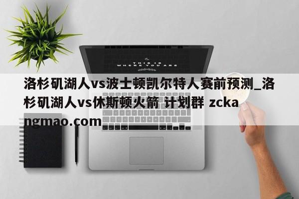 洛杉磯湖人vs波士頓凱爾特人賽前預(yù)測(cè)_洛杉磯湖人vs休斯頓火箭 計(jì)劃群 zckangmao.com 